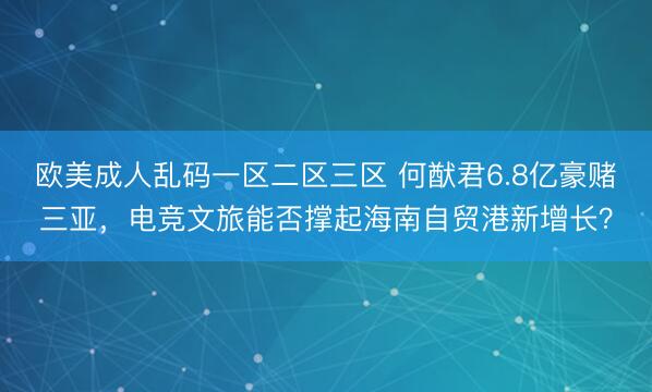 欧美成人乱码一区二区三区 何猷君6.8亿豪赌三亚,电竞文旅能否撑起海南自贸港新增长?