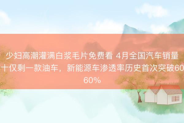 少妇高潮灌满白浆毛片免费看 4月全国汽车销量前十仅剩一款油车，新能源车渗透率历史首次突破60%