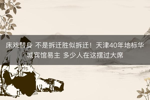 床戏替身 不是拆迁胜似拆迁！天津40年地标华城宾馆易主 多少人在这摆过大席