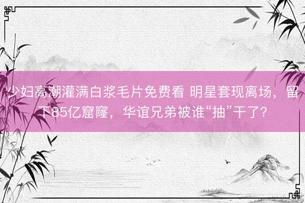 少妇高潮灌满白浆毛片免费看 明星套现离场，留下85亿窟窿，华谊兄弟被谁“抽”干了？