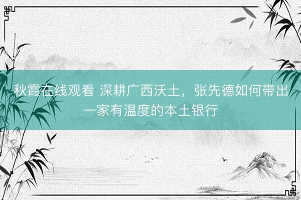 秋霞在线观看 深耕广西沃土，张先德如何带出一家有温度的本土银行