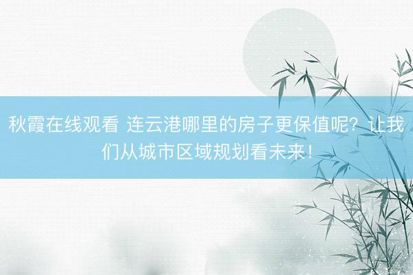 秋霞在线观看 连云港哪里的房子更保值呢？让我们从城市区域规划看未来！