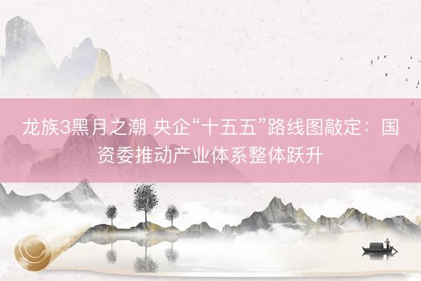 龙族3黑月之潮 央企“十五五”路线图敲定：国资委推动产业体系整体跃升