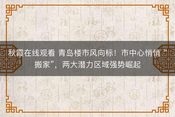 秋霞在线观看 青岛楼市风向标！市中心悄悄 “搬家”，两大潜力区域强势崛起