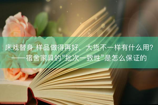 床戏替身 样品做得再好，大货不一样有什么用？——宿舍家具的“批次一致性”是怎么保证的