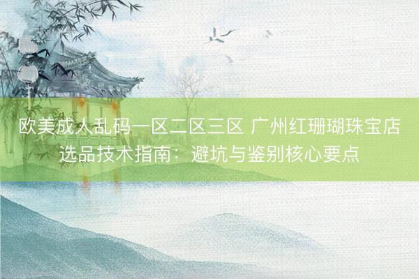 欧美成人乱码一区二区三区 广州红珊瑚珠宝店选品技术指南：避坑与鉴别核心要点
