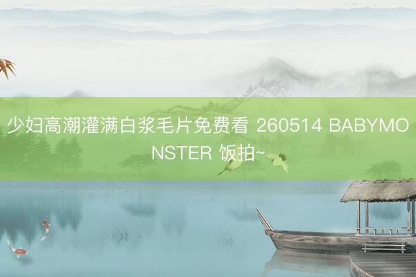 少妇高潮灌满白浆毛片免费看 260514 BABYMONSTER 饭拍~