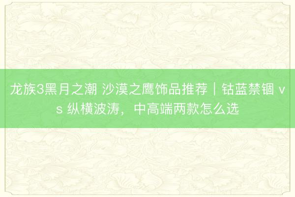 龙族3黑月之潮 沙漠之鹰饰品推荐｜钴蓝禁锢 vs 纵横波涛，中高端两款怎么选