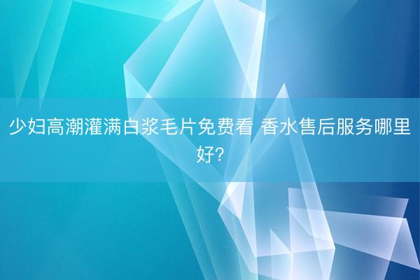 少妇高潮灌满白浆毛片免费看 香水售后服务哪里好？