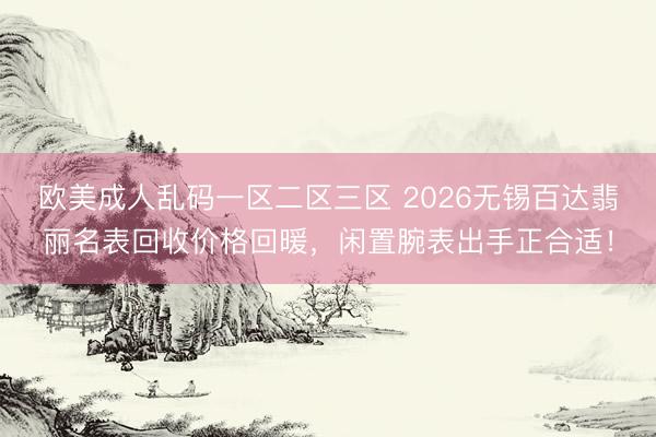 欧美成人乱码一区二区三区 2026无锡百达翡丽名表回收价格回暖，闲置腕表出手正合适！