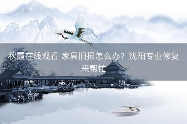 秋霞在线观看 家具旧损怎么办？沈阳专业修复来帮忙