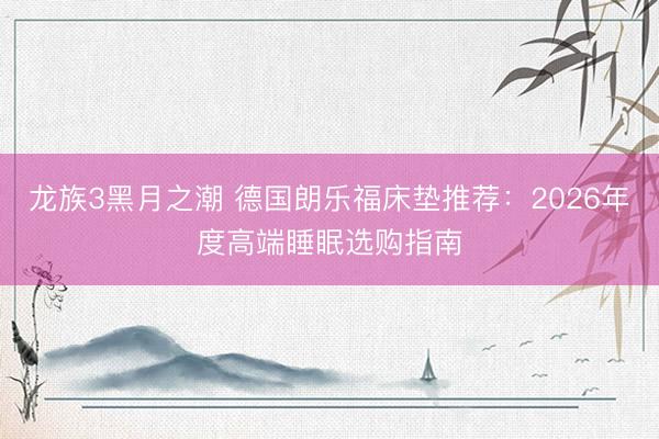 龙族3黑月之潮 德国朗乐福床垫推荐：2026年度高端睡眠选购指南