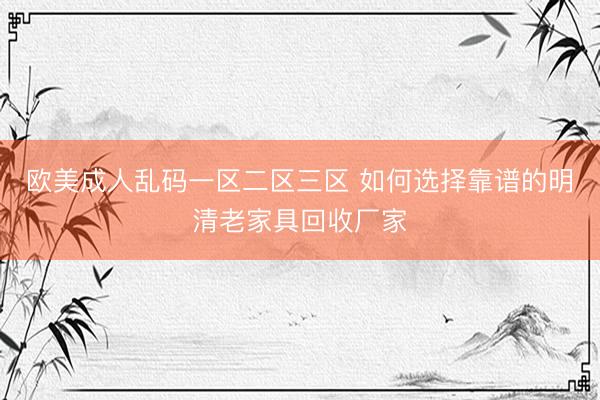 欧美成人乱码一区二区三区 如何选择靠谱的明清老家具回收厂家