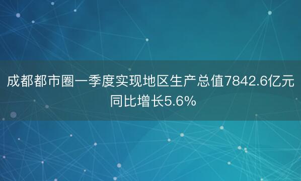 成都都市圈一季度实现地区生产总值7842.6亿元 同比增长5.6%