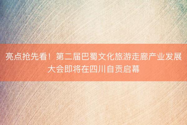 亮点抢先看！第二届巴蜀文化旅游走廊产业发展大会即将在四川自贡启幕
