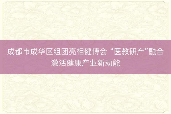 成都市成华区组团亮相健博会 “医教研产”融合激活健康产业新动能