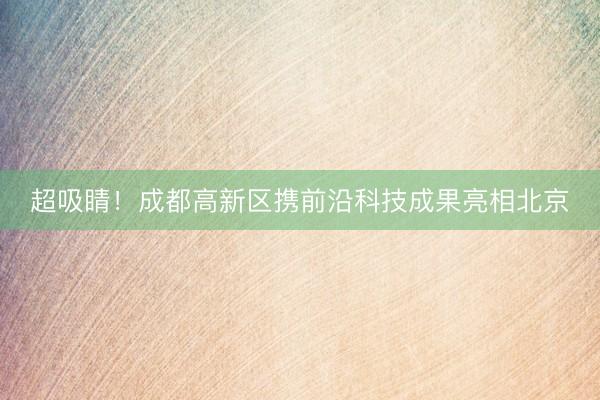 超吸睛！成都高新区携前沿科技成果亮相北京