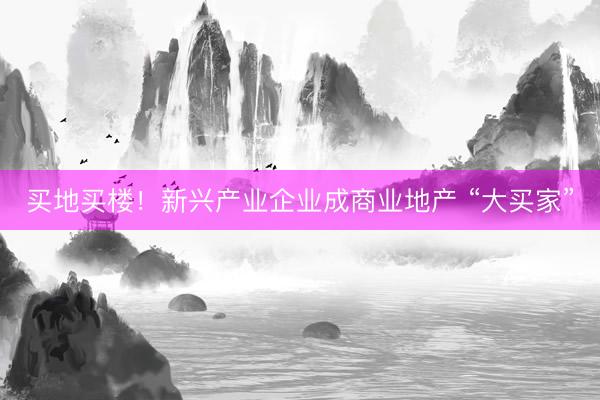 买地买楼！新兴产业企业成商业地产 “大买家”