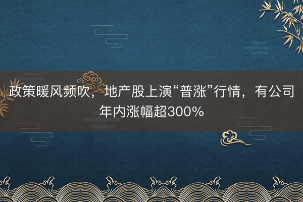 政策暖风频吹，地产股上演“普涨”行情，有公司年内涨幅超300%