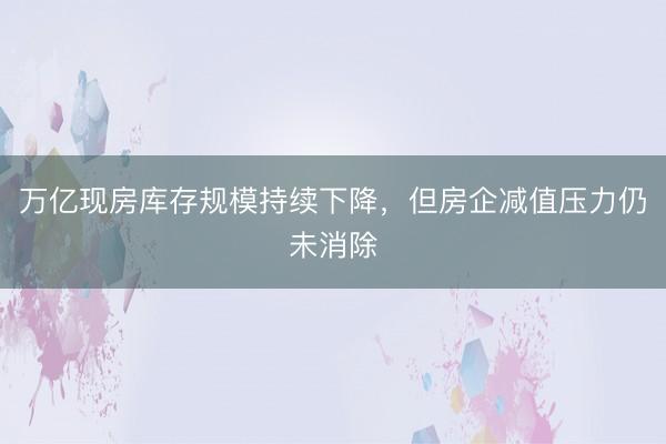 万亿现房库存规模持续下降，但房企减值压力仍未消除
