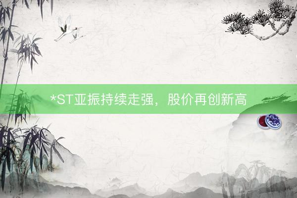 *ST亚振持续走强，股价再创新高