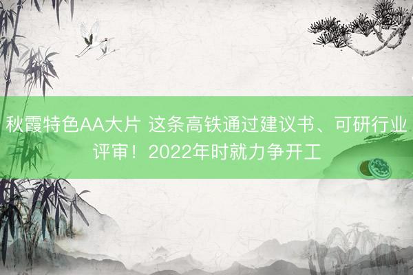 秋霞特色AA大片 这条高铁通过建议书、可研行业评审！2022年时就力争开工