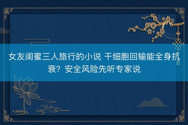 女友闺蜜三人旅行的小说 干细胞回输能全身抗衰？安全风险先听专家说