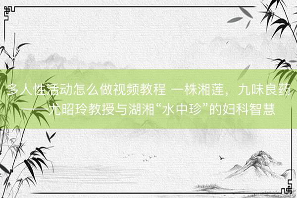 多人性活动怎么做视频教程 一株湘莲，九味良药——尤昭玲教授与湖湘“水中珍”的妇科智慧