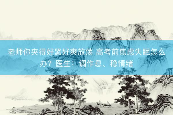 老师你夹得好紧好爽放荡 高考前焦虑失眠怎么办？医生：调作息、稳情绪
