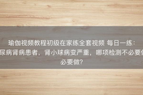 瑜伽视频教程初级在家练全套视频 每日一练：糖尿病肾病患者，肾小球病变严重，哪项检测不必要做？