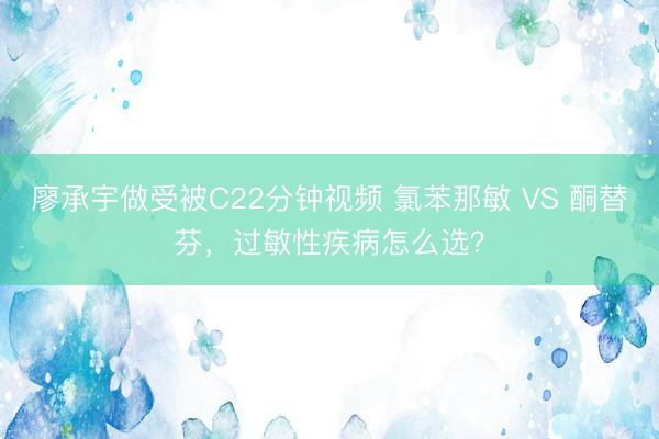 廖承宇做受被C22分钟视频 氯苯那敏 VS 酮替芬，过敏性疾病怎么选？