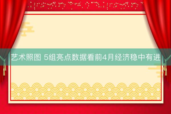 艺术照图 5组亮点数据看前4月经济稳中有进