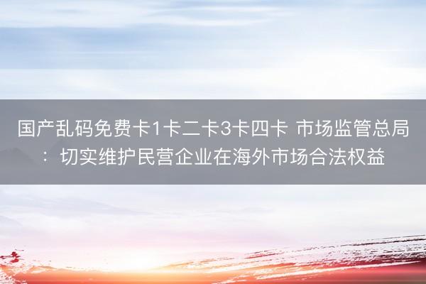 国产乱码免费卡1卡二卡3卡四卡 市场监管总局：切实维护民营企业在海外市场合法权益