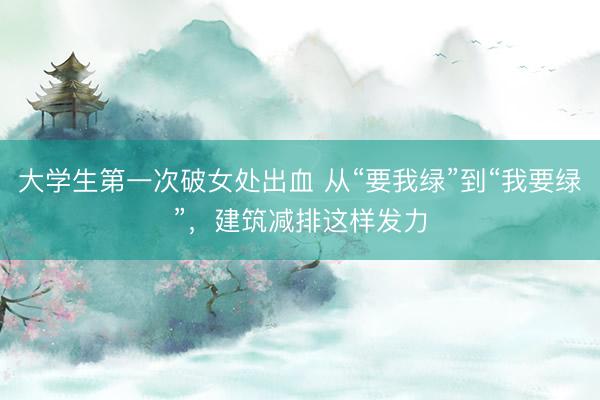 大学生第一次破女处出血 从“要我绿”到“我要绿”，建筑减排这样发力