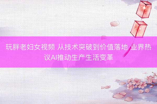 玩胖老妇女视频 从技术突破到价值落地 业界热议AI推动生产生活变革