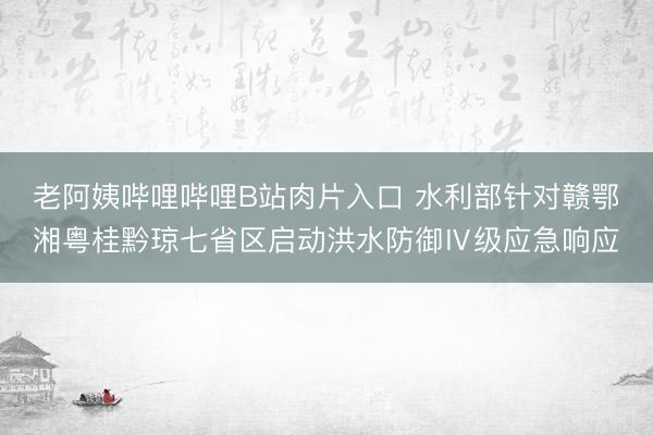 老阿姨哔哩哔哩B站肉片入口 水利部针对赣鄂湘粤桂黔琼七省区启动洪水防御Ⅳ级应急响应