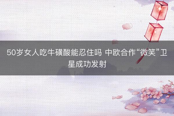 50岁女人吃牛磺酸能忍住吗 中欧合作“微笑”卫星成功发射