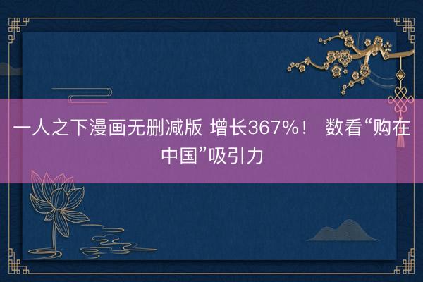 一人之下漫画无删减版 增长367%！ 数看“购在中国”吸引力