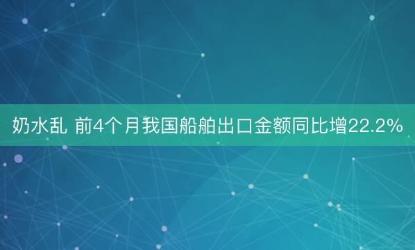 奶水乱 前4个月我国船舶出口金额同比增22.2%