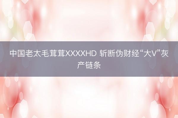 中国老太毛茸茸XXXXHD 斩断伪财经“大V”灰产链条