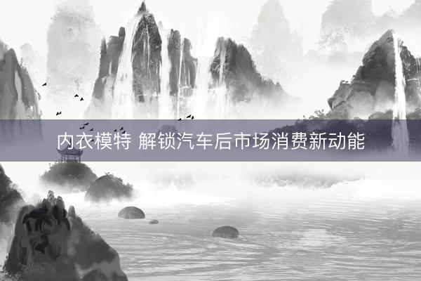 内衣模特 解锁汽车后市场消费新动能