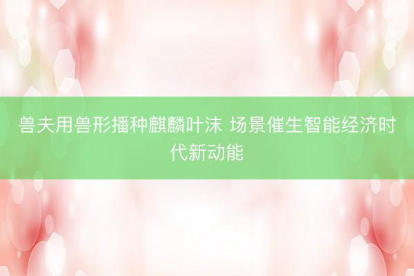 兽夫用兽形播种麒麟叶沫 场景催生智能经济时代新动能