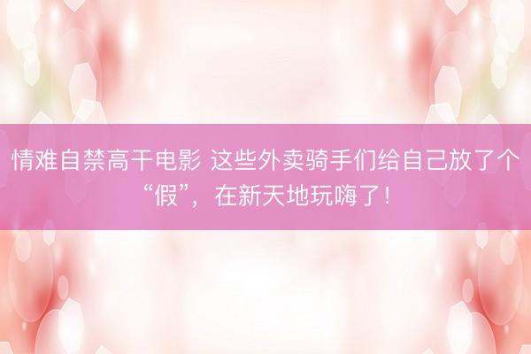 情难自禁高干电影 这些外卖骑手们给自己放了个“假”，在新天地玩嗨了！