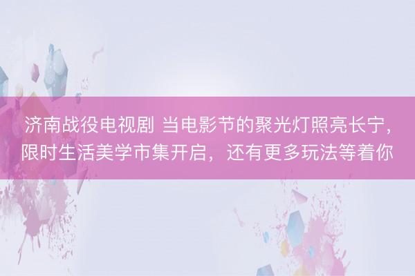 济南战役电视剧 当电影节的聚光灯照亮长宁，限时生活美学市集开启，还有更多玩法等着你