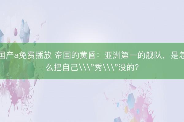 国产a免费播放 帝国的黄昏：亚洲第一的舰队，是怎么把自己\