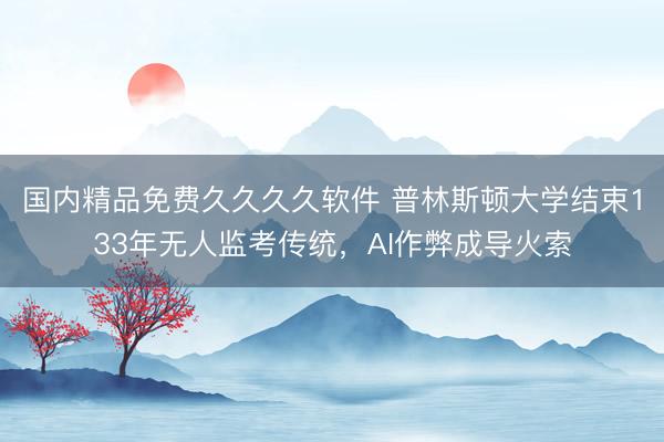 国内精品免费久久久久软件 普林斯顿大学结束133年无人监考传统，AI作弊成导火索