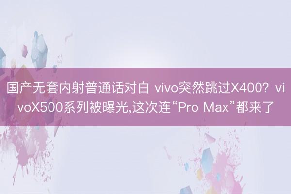 国产无套内射普通话对白 vivo突然跳过X400？vivoX500系列被曝光，这次连“Pro Max”都来了