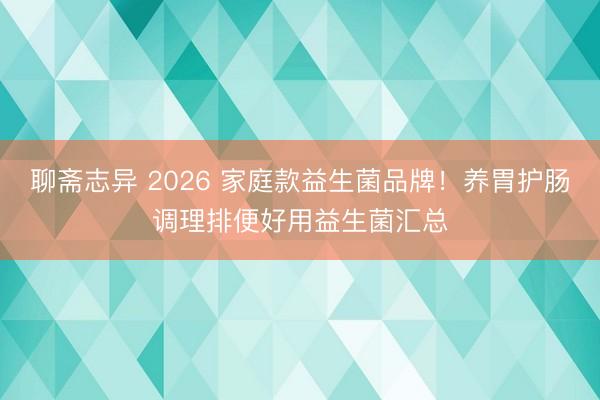 聊斋志异 2026 家庭款益生菌品牌！养胃护肠调理排便好用益生菌汇总