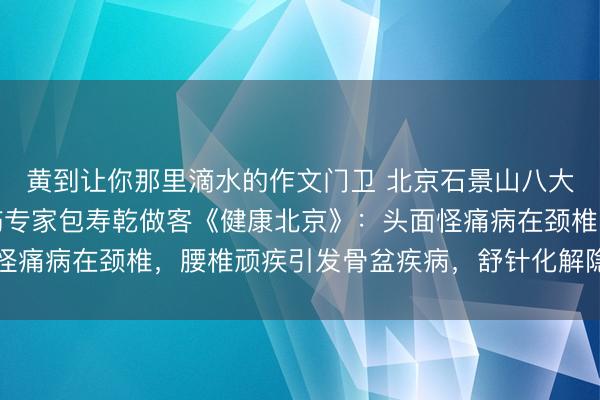 黄到让你那里滴水的作文门卫 北京石景山八大处中西医结合医院骨伤专家包寿乾做客《健康北京》：头面怪痛病在颈椎，腰椎顽疾引发骨盆疾病，舒针化解隐匿疑难骨病