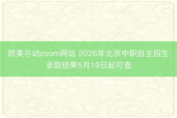 欧美与动zoom网站 2026年北京中职自主招生录取结果5月19日起可查